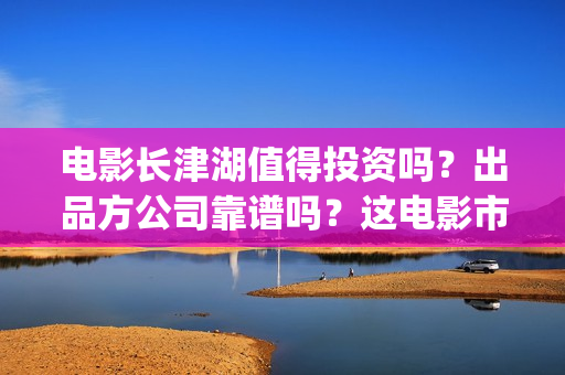 电影长津湖值得投资吗？出品方公司靠谱吗？这电影市场怎么样？(电影长津湖到底怎么样)