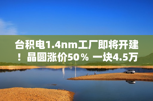 台积电1.4nm工厂即将开建!晶圆涨价50% 一块4.5万美元 台积电1.4nm工厂即将开建!晶圆涨价50% 一块4.5万美元