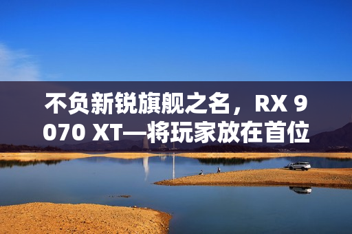 不负新锐旗舰之名,RX 9070 XT—将玩家放在首位的诚意作品 不负新锐旗舰之名,RX 9070 XT—将玩家放在首位的诚意作品