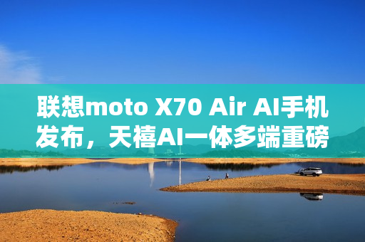 联想moto X70 Air AI手机发布，天禧AI一体多端重磅体验升级