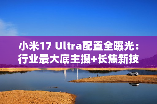 小米17 Ultra配置全曝光：行业最大底主摄+长焦新技术