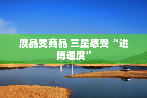 展品变商品 三星感受“进博速度” 展品变商品 三星感受“进博速度”