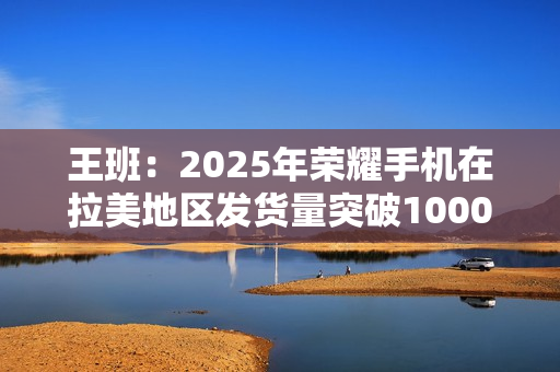 王班:2025年荣耀手机在拉美地区发货量突破1000万台 王班:2025年荣耀手机在拉美地区发货量突破1000万台