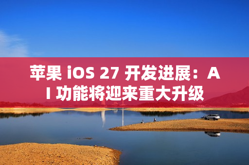 苹果 iOS 27 开发进展：AI 功能将迎来重大升级