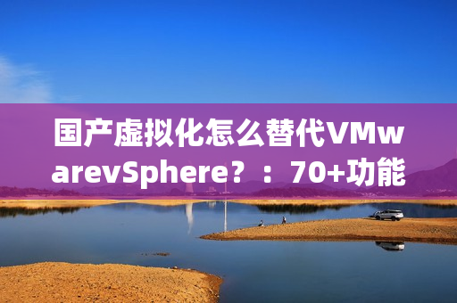 国产虚拟化怎么替代VMwarevSphere？：70+功能对比，一文了解SmartX