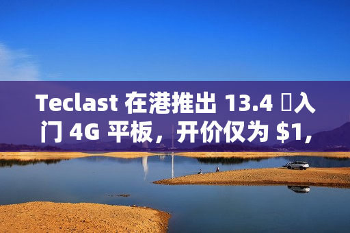 Teclast 在港推出 13.4 吋入门 4G 平板，开价仅为 $1,099!
