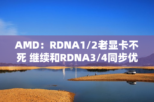 AMD：RDNA1/2老显卡不死 继续和RDNA3/4同步优化