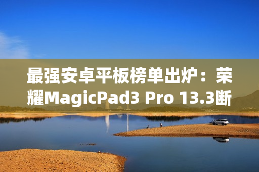 最强安卓平板榜单出炉：荣耀MagicPad3 Pro 13.3断层领先
