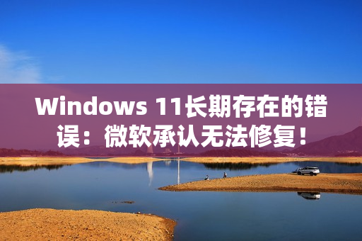 Windows 11长期存在的错误：微软承认无法修复！
