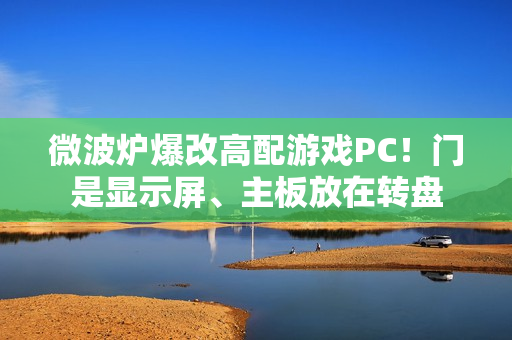 微波炉爆改高配游戏PC！门是显示屏、主板放在转盘
