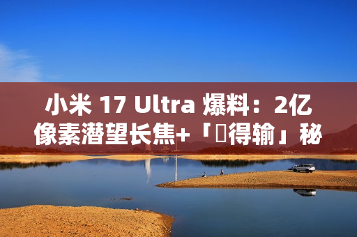 小米 17 Ultra 爆料：2亿像素潜望长焦+「冇得输」秘密武器，顶配独佔双卫星通讯!