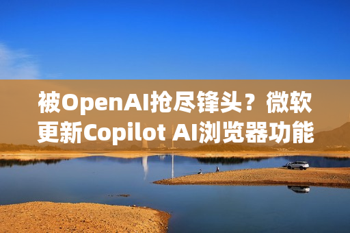 被OpenAI抢尽锋头？微软更新Copilot AI浏览器功能 关注度不如以往