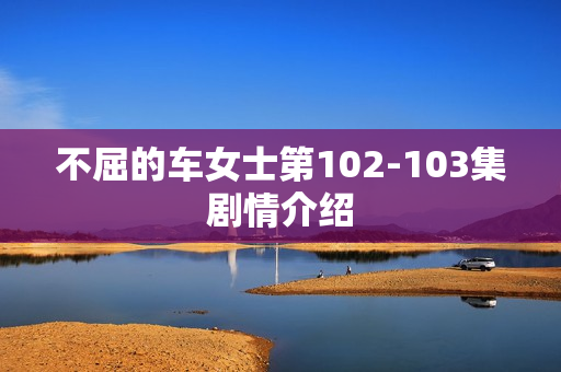 不屈的车女士第102-103集剧情介绍