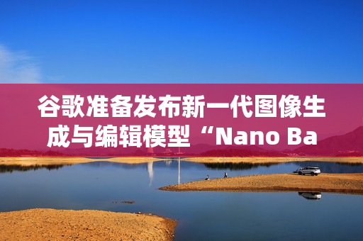 谷歌准备发布新一代图像生成与编辑模型“Nano Banana 2”