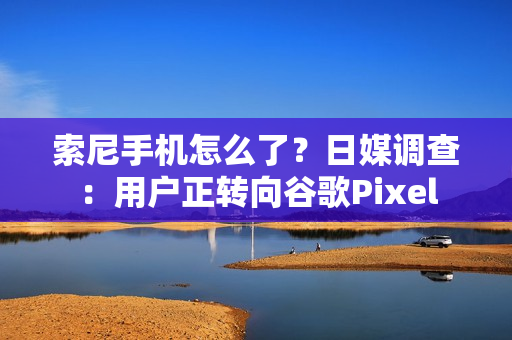 索尼手机怎么了?日媒调查:用户正转向谷歌Pixel 索尼手机怎么了?日媒调查:用户正转向谷歌Pixel