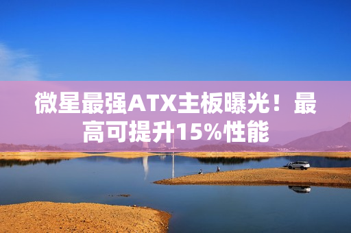 微星最强ATX主板曝光!最高可提升15%性能 微星最强ATX主板曝光!最高可提升15%性能