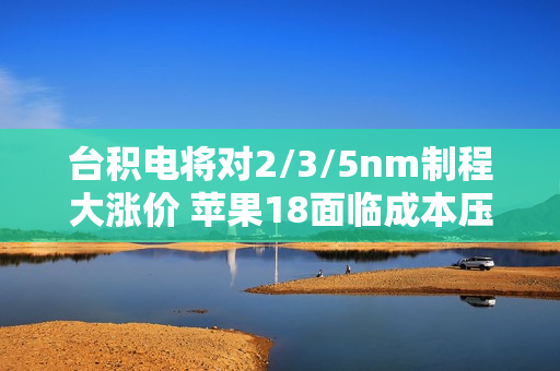 台积电将对2/3/5nm制程大涨价 苹果18面临成本压力！小米玄戒O1恐难逃影响