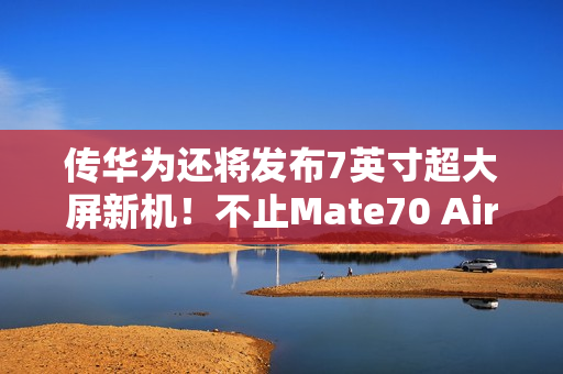传华为还将发布7英寸超大屏新机！不止Mate70 Air