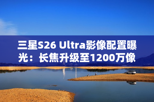三星S26 Ultra影像配置曝光：长焦升级至1200万像素