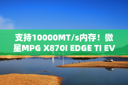 支持10000MT/s内存！微星MPG X870I EDGE TI EVO WIFI主板图赏