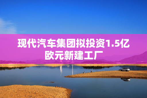现代汽车集团拟投资1.5亿欧元新建工厂 现代汽车集团拟投资1.5亿欧元新建工厂