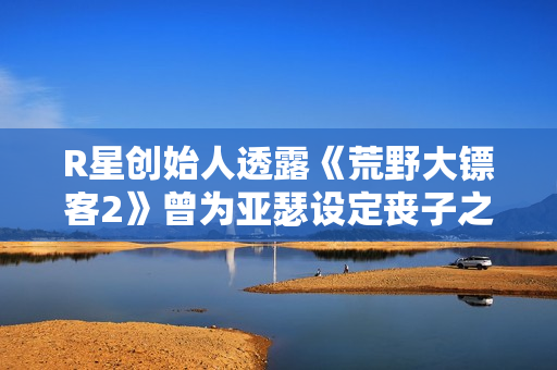 R星创始人透露《荒野大镖客2》曾为亚瑟设定丧子之痛