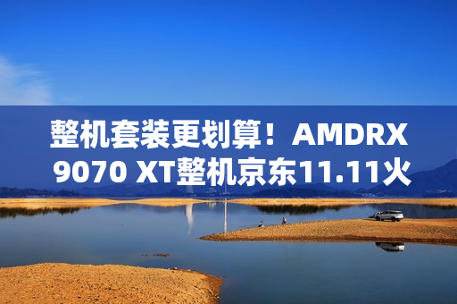 整机套装更划算！AMDRX 9070 XT整机京东11.11火热放“价”中