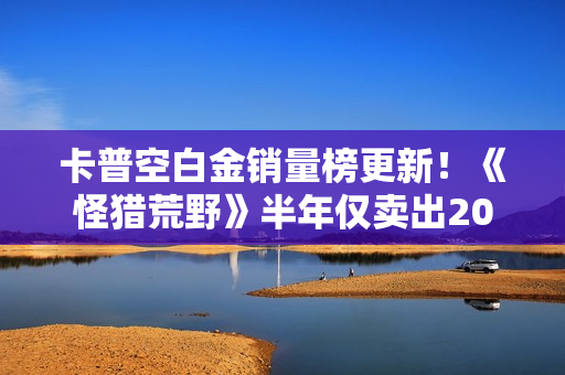 卡普空白金销量榜更新！《怪猎荒野》半年仅卖出20万份