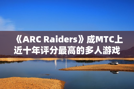 《ARC Raiders》成MTC上近十年评分最高的多人游戏