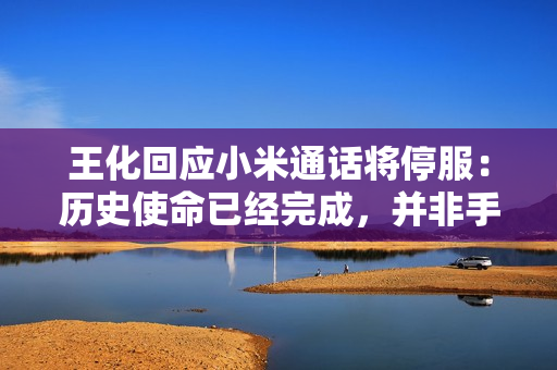 王化回应小米通话将停服：历史使命已经完成，并非手机不能打电话