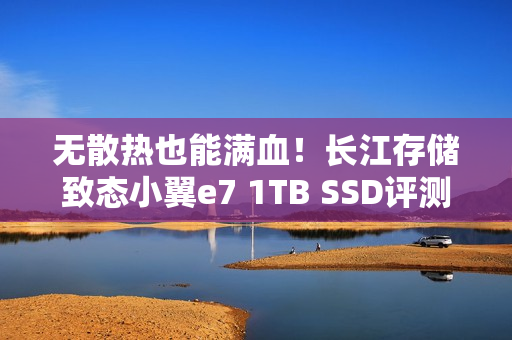 无散热也能满血！长江存储致态小翼e7 1TB SSD评测：原厂品质保障下的性价比王者