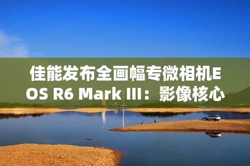 佳能发布全画幅专微相机EOS R6 Mark III：影像核心全面升级