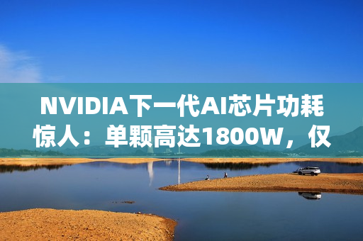 NVIDIA下一代AI芯片功耗惊人：单颗高达1800W，仅液冷系统就需40万元
