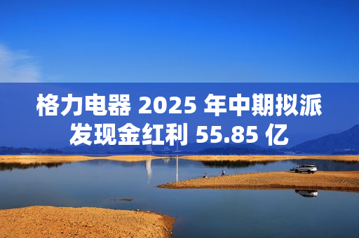 格力电器 2025 年中期拟派发现金红利 55.85 亿