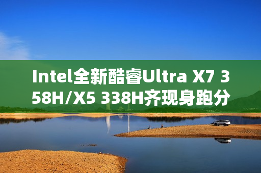 Intel全新酷睿Ultra X7 358H/X5 338H齐现身跑分：多核接近Arrow Lake-H
