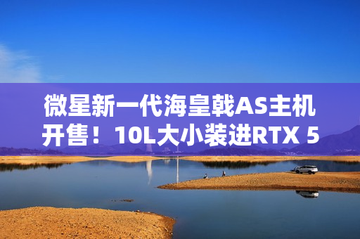 微星新一代海皇戟AS主机开售！10L大小装进RTX 5060Ti售价13149元