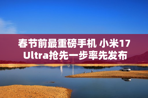 春节前最重磅手机 小米17 Ultra抢先一步率先发布