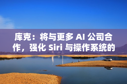 库克：将与更多 AI 公司合作，强化 Siri 与操作系统的 AI 能力