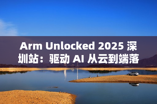 Arm Unlocked 2025 深圳站：驱动 AI 从云到端落地，携手共绘计算未来