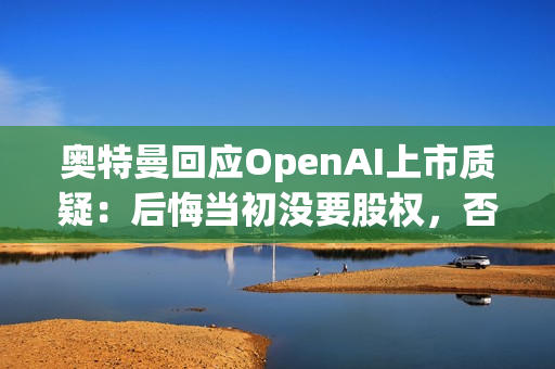 奥特曼回应OpenAI上市质疑：后悔当初没要股权，否则能少点阴谋论