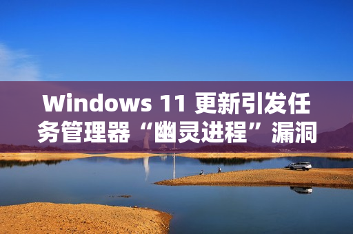 Windows 11 更新引发任务管理器“幽灵进程”漏洞