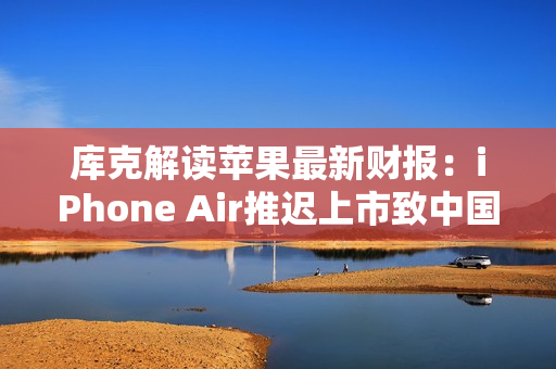 库克解读苹果最新财报：iPhone Air推迟上市致中国区收入下滑，但假日季营收将创纪录