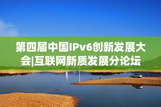 第四届中国IPv6创新发展大会|互联网新质发展分论坛成功在京举办