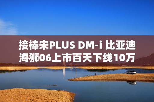接棒宋PLUS DM-i 比亚迪海狮06上市百天下线10万辆! 接棒宋PLUS DM-i 比亚迪海狮06上市百天下线10万辆!