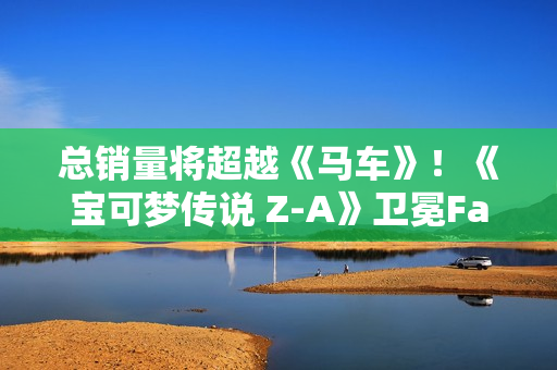 总销量将超越《马车》！《宝可梦传说 Z-A》卫冕Fami通销量榜
