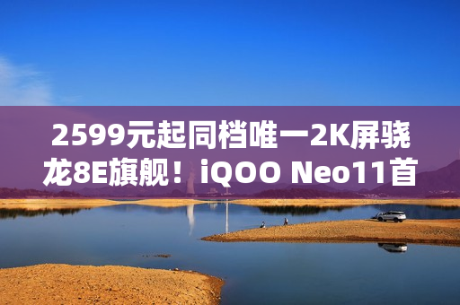 2599元起同档唯一2K屏骁龙8E旗舰！iQOO Neo11首销半小时销量翻倍