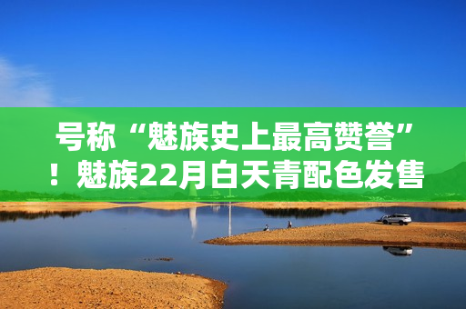 号称“魅族史上最高赞誉”!魅族22月白天青配色发售 号称“魅族史上最高赞誉”!魅族22月白天青配色发售