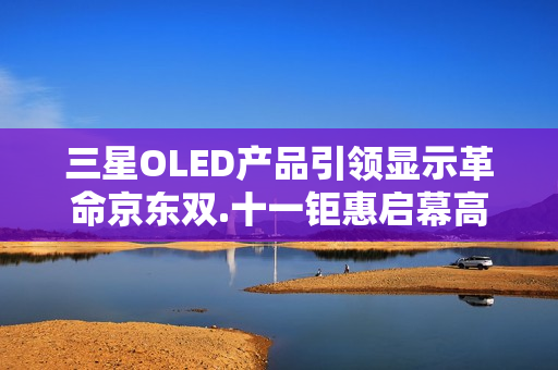 三星OLED产品引领显示革命京东双.十一钜惠启幕高端体验