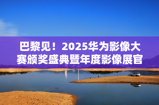巴黎见！2025华为影像大赛颁奖盛典暨年度影像展官宣