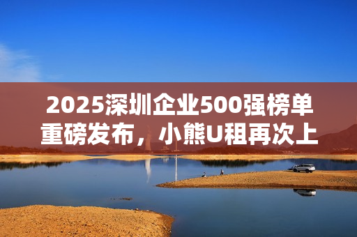 2025深圳企业500强榜单重磅发布,小熊U租再次上榜 2025深圳企业500强榜单重磅发布,小熊U租再次上榜
